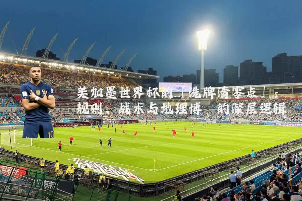 美加墨世界杯的「洗牌清零点」：规则、战术与地理博弈的深层逻辑