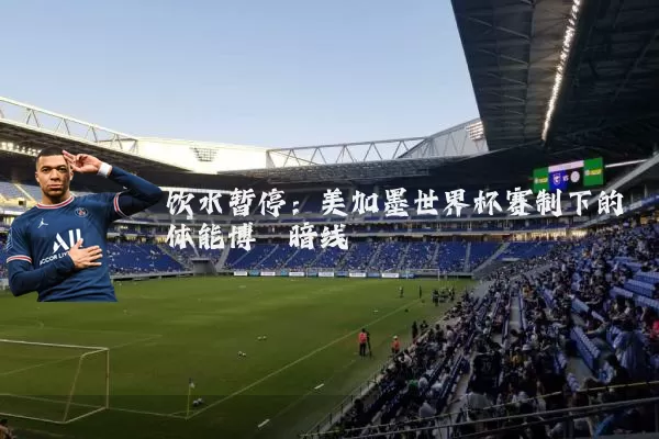 饮水暂停：美加墨世界杯赛制下的体能博弈暗线