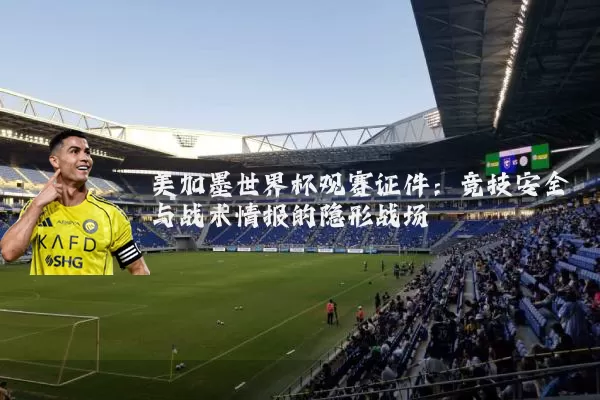 美加墨世界杯观赛证件:竞技安全与战术情报的隐形战场
