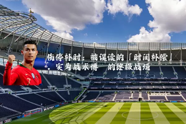 伤停补时:被误读的「时间补偿」,实为战术博弈的终极战场