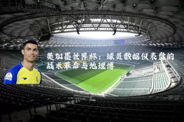 美加墨世界杯:球员数据仪表盘的战术革命与地理博弈